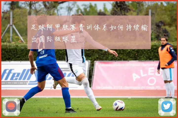 足球阿甲联赛青训体系如何持续输出国际级球星