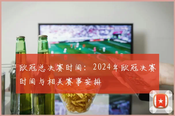 欧冠总决赛时间：2024年欧冠决赛时间与相关赛事安排